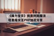 《魔力宝物》佩奥利斯魔法塔暗中女王PVP加点分享的简单介绍