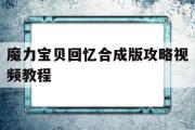 魔力宝物回忆合成版攻略视频教程-魔力宝物回忆合成版攻略视频教程全集