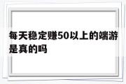 每天不变赚50以上的端游是实的吗-每天不变赚50以上的端游是实的吗吗