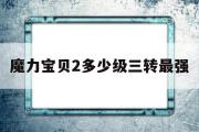 魔力宝贝2多少级三转最强-魔力宝贝2多少级三转最强技能