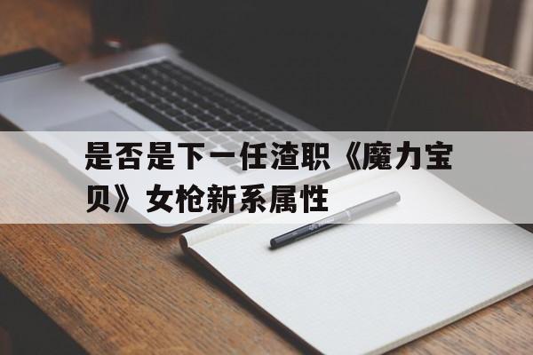 包罗能否是下一任渣职《魔力宝物》女枪新系属性的词条