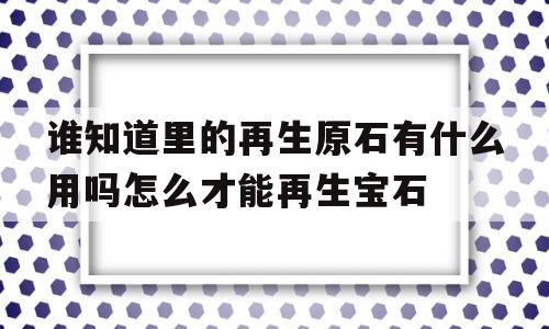 谁晓得里的再生原石有什么用吗怎么才气再生宝石的简单介绍