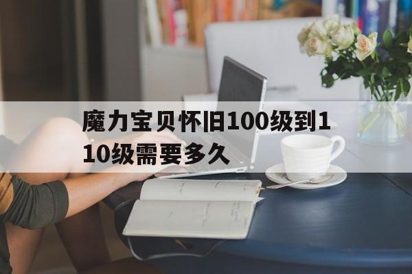 魔力宝物怀旧100级到110级需要多久-魔力宝物怀旧100级到110级需要多久才气玩