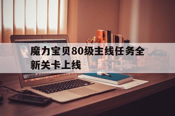 关于魔力宝物80级主线使命全新关卡上线的信息