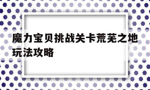 包罗魔力宝物挑战关卡荒芜之地弄法攻略的词条