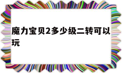 魔力宝物2几级二转能够玩-魔力宝物怀旧二转需要什么前提