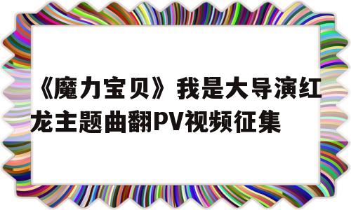 关于《魔力宝物》我是大导演红龙主题曲翻PV视频征集的信息