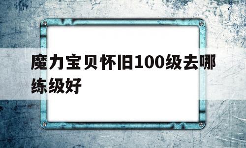 魔力宝物怀旧100级去哪练级好-魔力宝物怀旧100级到110级需要多久