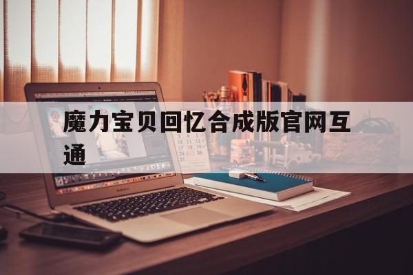 魔力宝物回忆合成版官网互通-魔力宝物回忆合成版官网互通了吗