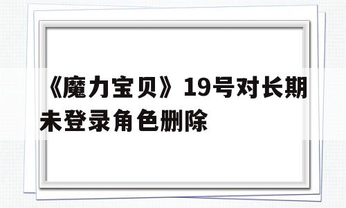 《魔力宝物》19号对持久未登录角色删除-魔力宝物19号对持久未登录角色删除有影响吗