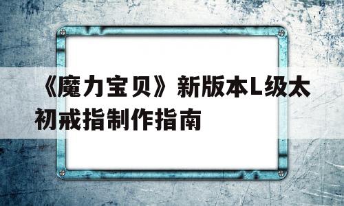 《魔力宝贝》新版本L级太初戒指制作指南的简单介绍