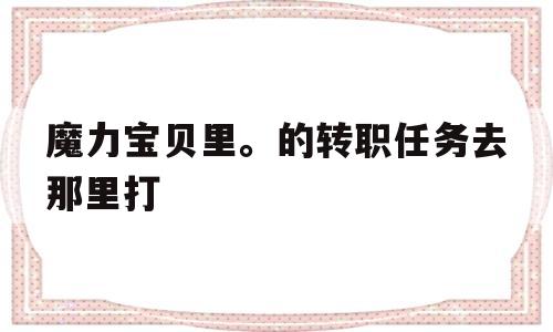 魔力宝贝里。的转职任务去那里打-魔力宝贝转职以后需要重新做的任务