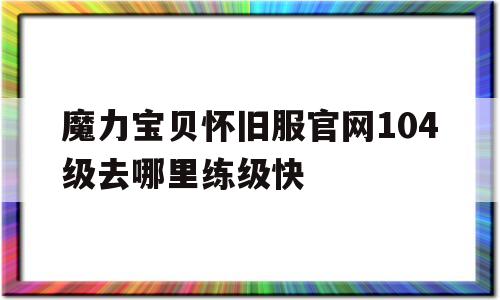 魔力宝贝怀旧服官网104级去哪里练级快的简单介绍