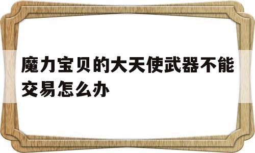 魔力宝贝的大天使武器不能交易怎么办的简单介绍